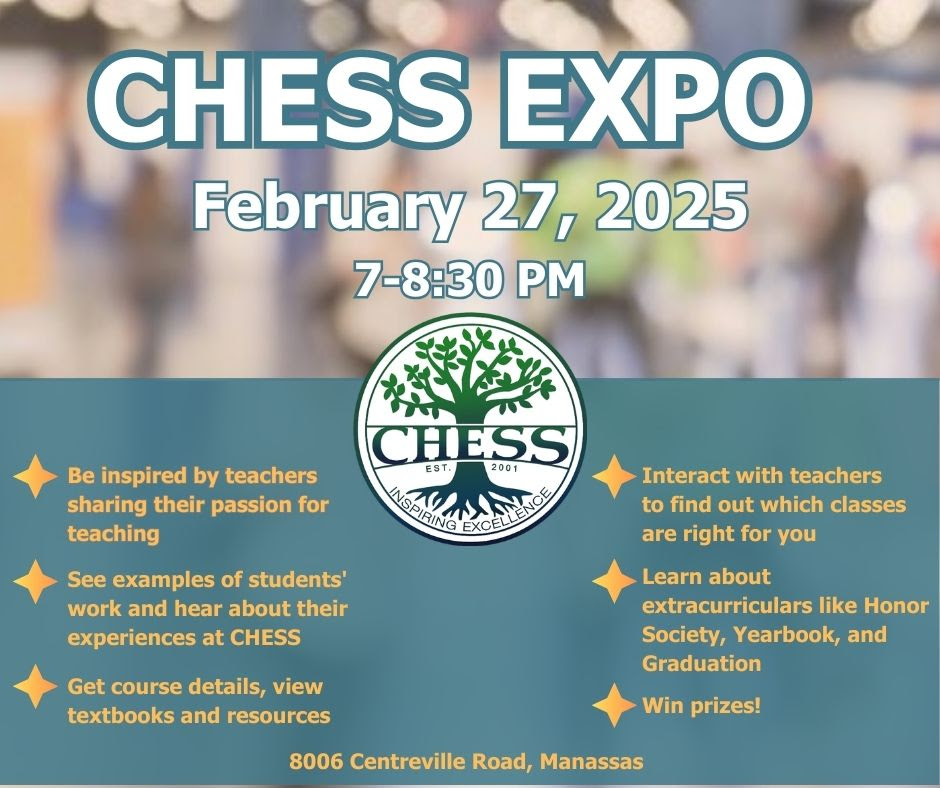 CHESS EXPO Feb 27 2025 7-8:30 PM - Be inspired by teachers sharing their passion for teaching - See examples of students' work and hear about their experiences at CHESS - Get course details, view textbooks and resources - Interact with teachers to find out which classes are right for you - Learn about extracurriculars like Honor Society, Yearbook, and Graduation - Win prizes!